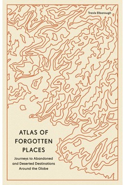 Atlas of Forgotten Places: Journeys to Abandoned and Deserted Destinations around the Globe